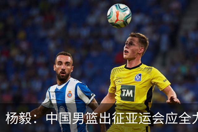 杨毅：中国男篮出征亚运会应全力以赴，不能派出二队或青年军